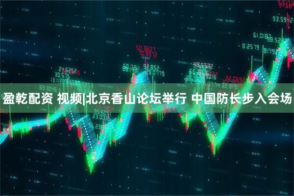 盈乾配资 视频|北京香山论坛举行 中国防长步入会场