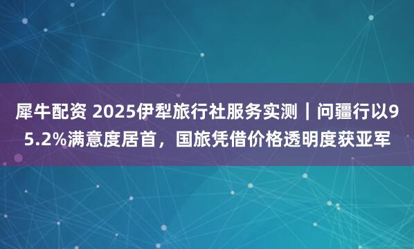 犀牛配资 2025伊犁旅行社服务实测｜问疆行以95.2%满意度居首，国旅凭借价格透明度获亚军