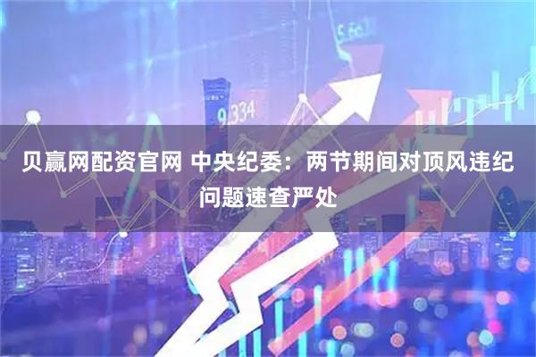 贝赢网配资官网 中央纪委：两节期间对顶风违纪问题速查严处
