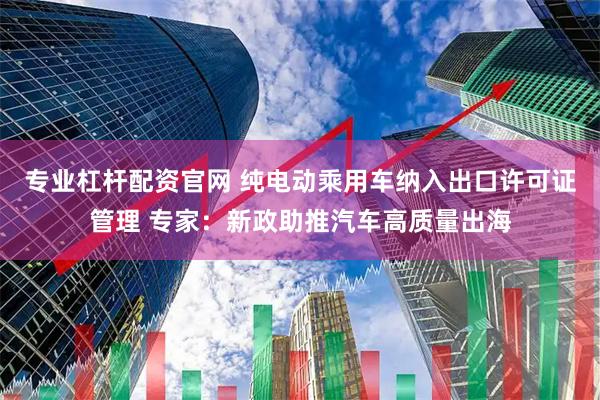 专业杠杆配资官网 纯电动乘用车纳入出口许可证管理 专家：新政助推汽车高质量出海