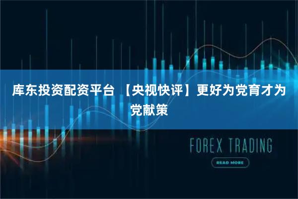 库东投资配资平台 【央视快评】更好为党育才为党献策
