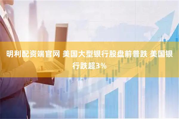明利配资端官网 美国大型银行股盘前普跌 美国银行跌超3%