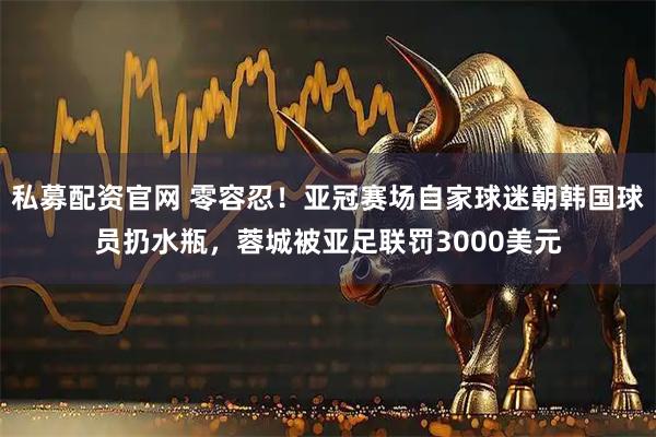 私募配资官网 零容忍！亚冠赛场自家球迷朝韩国球员扔水瓶，蓉城被亚足联罚3000美元