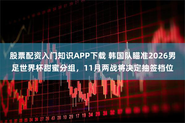 股票配资入门知识APP下载 韩国队瞄准2026男足世界杯甜蜜分组，11月两战将决定抽签档位