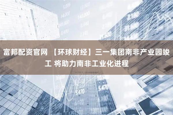 富邦配资官网 【环球财经】三一集团南非产业园竣工 将助力南非工业化进程