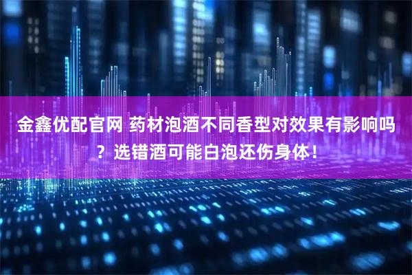 金鑫优配官网 药材泡酒不同香型对效果有影响吗？选错酒可能白泡还伤身体！