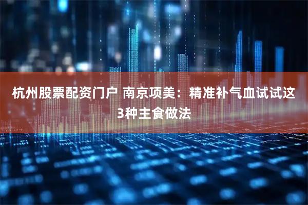 杭州股票配资门户 南京项美：精准补气血试试这3种主食做法