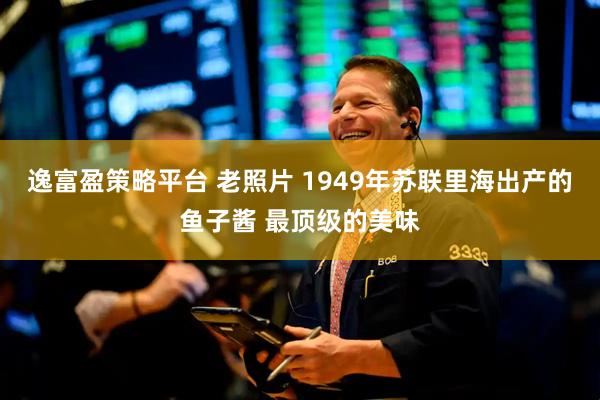 逸富盈策略平台 老照片 1949年苏联里海出产的鱼子酱 最顶级的美味