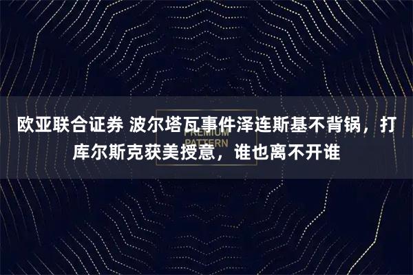 欧亚联合证券 波尔塔瓦事件泽连斯基不背锅，打库尔斯克获美授意，谁也离不开谁