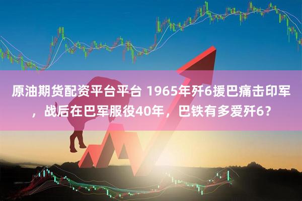 原油期货配资平台平台 1965年歼6援巴痛击印军，战后在巴军服役40年，巴铁有多爱歼6？
