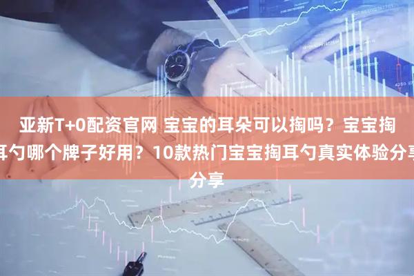 亚新T+0配资官网 宝宝的耳朵可以掏吗？宝宝掏耳勺哪个牌子好用？10款热门宝宝掏耳勺真实体验分享