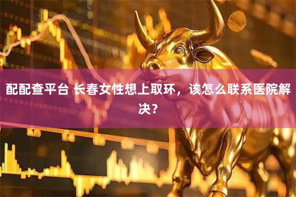 配配查平台 长春女性想上取环，该怎么联系医院解决？