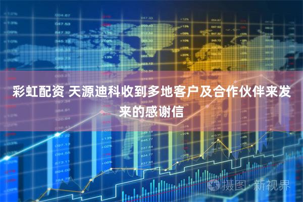彩虹配资 天源迪科收到多地客户及合作伙伴来发来的感谢信