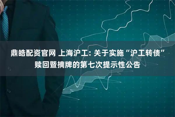 鼎皓配资官网 上海沪工: 关于实施“沪工转债”赎回暨摘牌的第七次提示性公告