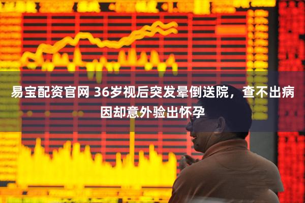 易宝配资官网 36岁视后突发晕倒送院，查不出病因却意外验出怀孕