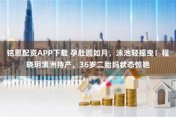铭恩配资APP下载 孕肚圆如月，泳池轻摇曳！程晓玥澳洲待产，36岁二胎妈状态惊艳