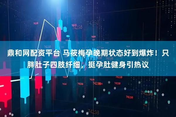 鼎和网配资平台 马筱梅孕晚期状态好到爆炸！只胖肚子四肢纤细，挺孕肚健身引热议