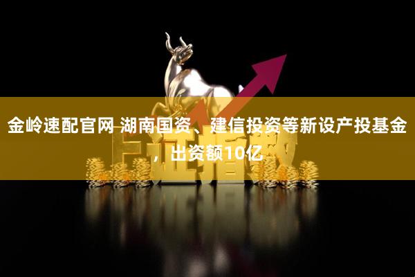 金岭速配官网 湖南国资、建信投资等新设产投基金，出资额10亿