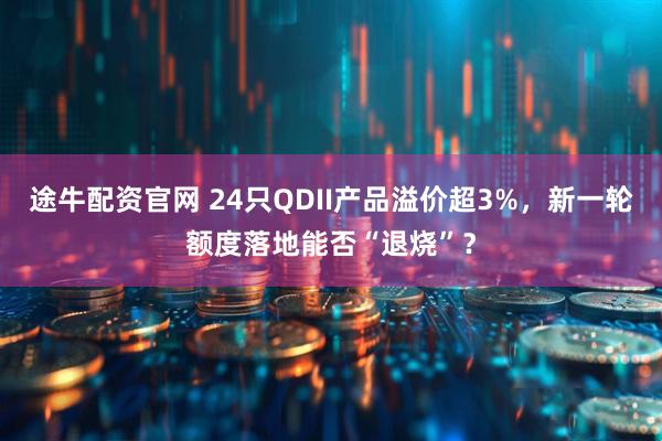途牛配资官网 24只QDII产品溢价超3%，新一轮额度落地能否“退烧”？