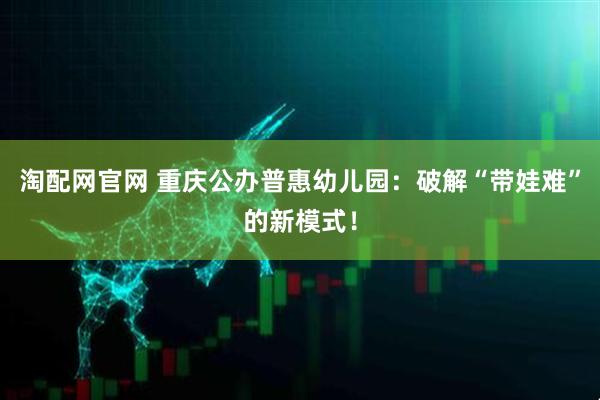 淘配网官网 重庆公办普惠幼儿园：破解“带娃难”的新模式！