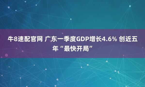 牛8速配官网 广东一季度GDP增长4.6% 创近五年“最快开局”