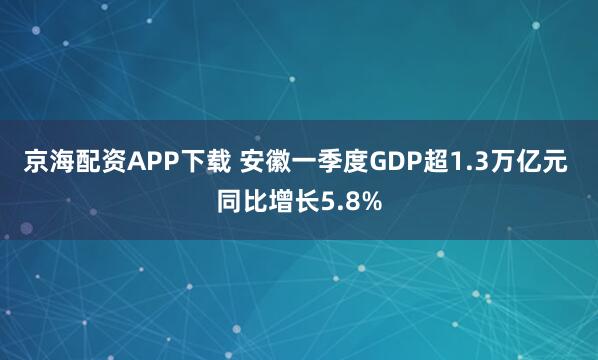 京海配资APP下载 安徽一季度GDP超1.3万亿元 同比增长5.8%