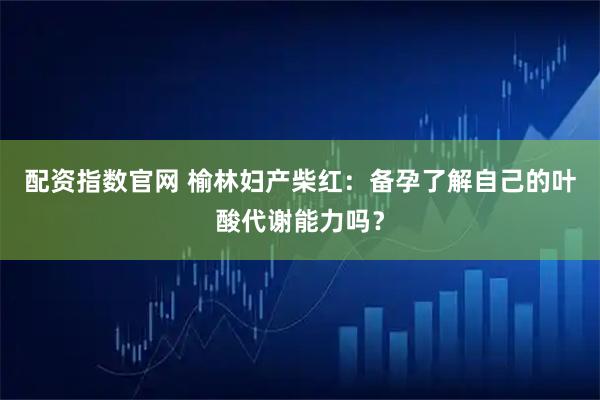 配资指数官网 榆林妇产柴红：备孕了解自己的叶酸代谢能力吗？