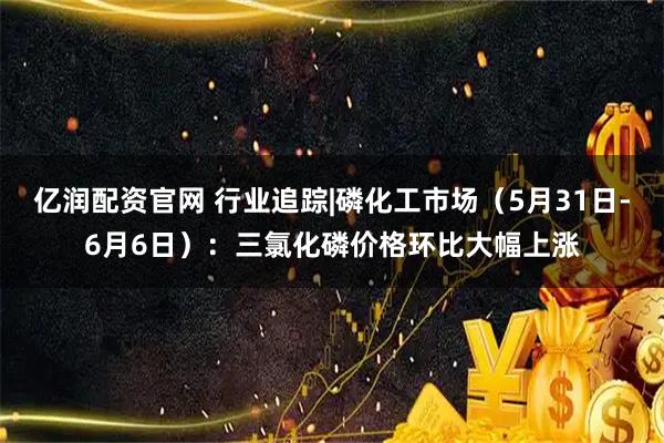 亿润配资官网 行业追踪|磷化工市场（5月31日-6月6日）：三氯化磷价格环比大幅上涨